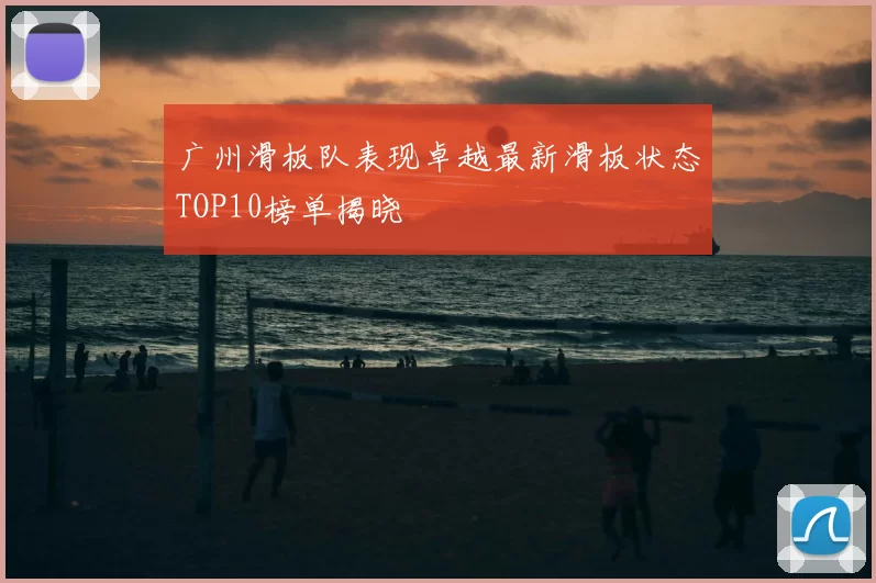 广州滑板队表现卓越最新滑板状态TOP10榜单揭晓