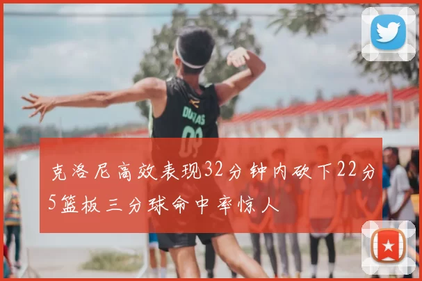 克洛尼高效表现32分钟内砍下22分5篮板三分球命中率惊人