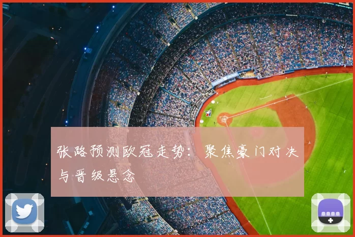 张路预测欧冠走势：聚焦豪门对决与晋级悬念