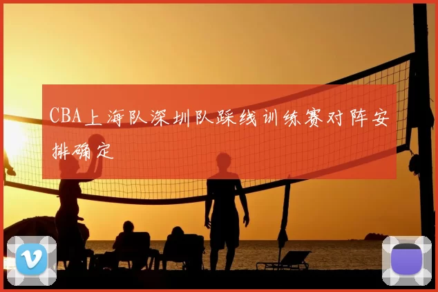 CBA上海队深圳队踩线训练赛对阵安排确定