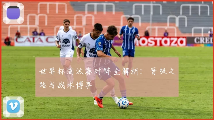 世界杯淘汰赛对阵全解析：晋级之路与战术博弈