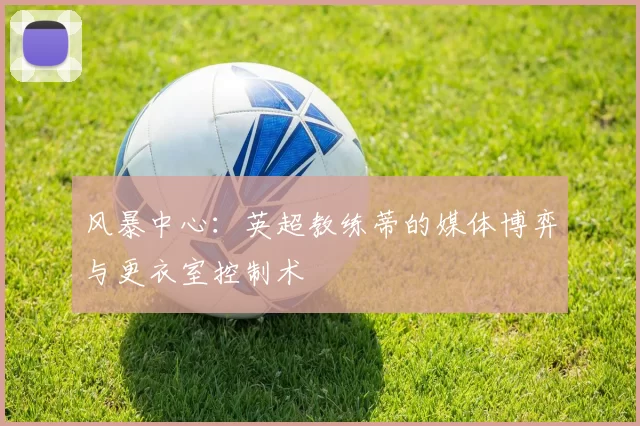 风暴中心:英超教练蒂的媒体博弈与更衣室控制术