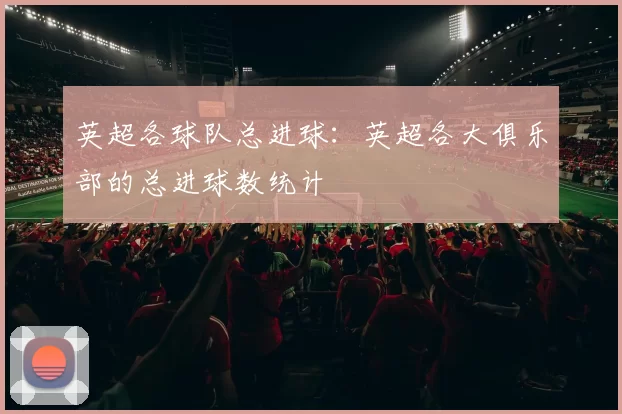 英超各球队总进球:英超各大俱乐部的总进球数统计