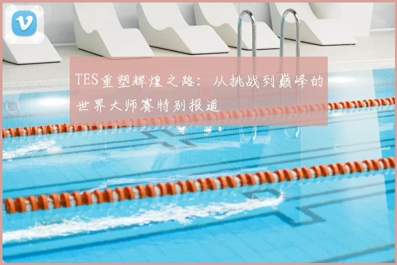 TES重塑辉煌之路:从挑战到巅峰的世界大师赛特别报道