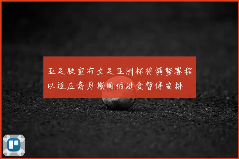 亚足联宣布女足亚洲杯将调整赛程以适应斋月期间的进食暂停安排