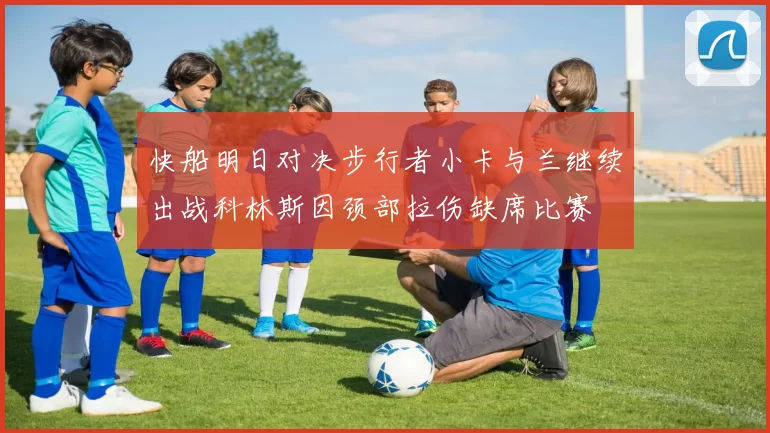 快船明日对决步行者小卡与兰继续出战科林斯因颈部拉伤缺席比赛