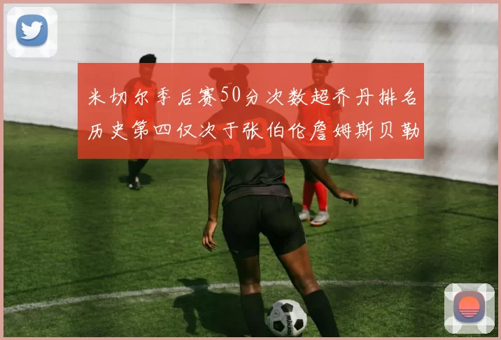 米切尔季后赛50分次数超乔丹排名历史第四仅次于张伯伦詹姆斯贝勒