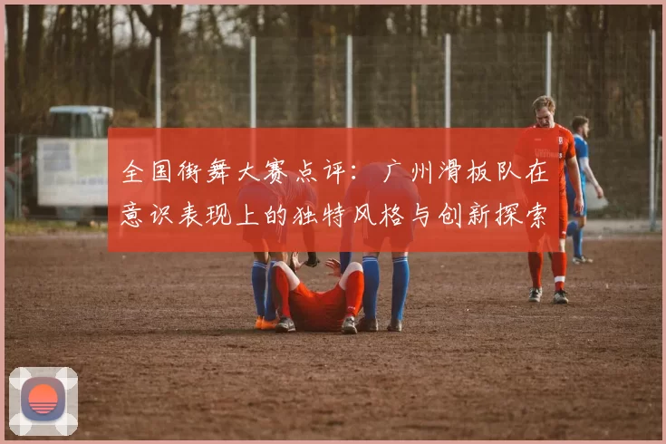 全国街舞大赛点评：广州滑板队在意识表现上的独特风格与创新探索