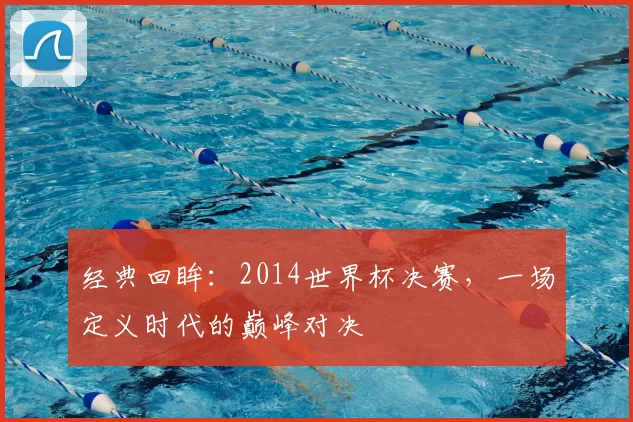经典回眸：2014世界杯决赛，一场定义时代的巅峰对决