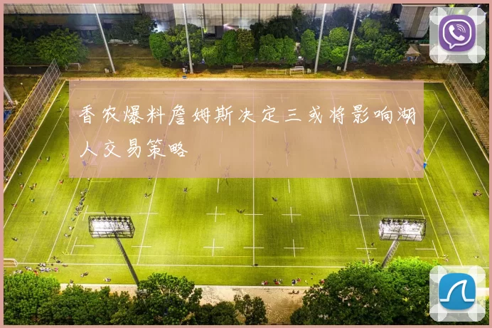 香农爆料詹姆斯决定三或将影响湖人交易策略