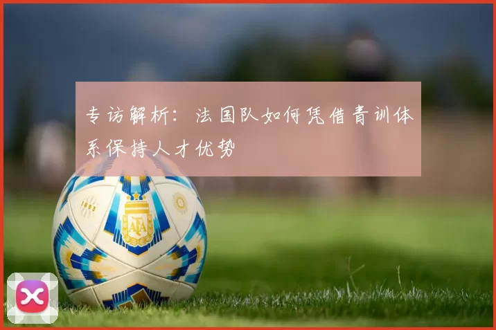 专访解析：法国队如何凭借青训体系保持人才优势