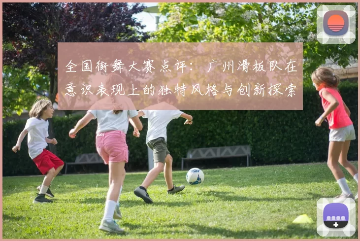 全国街舞大赛点评:广州滑板队在意识表现上的独特风格与创新探索