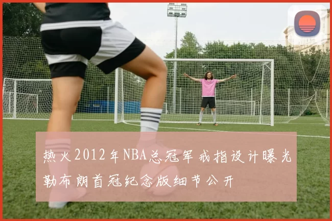热火2012年NBA总冠军戒指设计曝光勒布朗首冠纪念版细节公开
