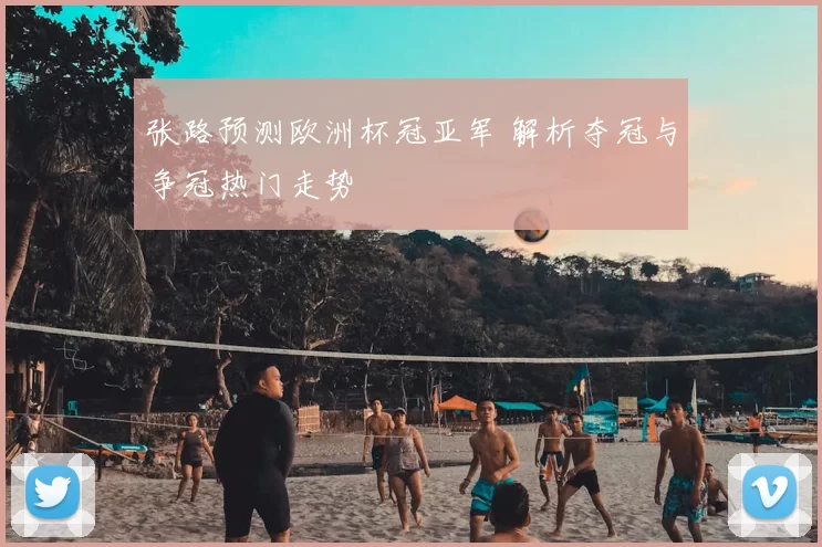 张路预测欧洲杯冠亚军 解析夺冠与争冠热门走势